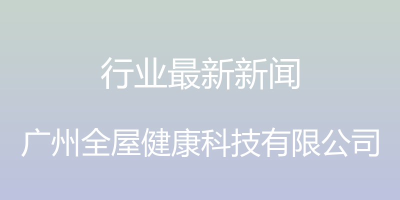 行业最新新闻 - 广州全屋健康科技有限公司